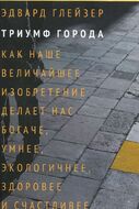 Триумф города. Как наше величайшее изобретение делает нас богаче, умнее, экологичнее, здоровее и счастливее