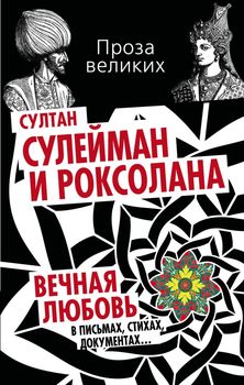 Султан Сулейман и Роксолана. Вечная любовь в письмах, стихах, документах…