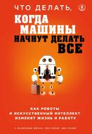 Что делать, когда машины начнут делать все. Как роботы и искусственный интеллект изменят жизнь и работу