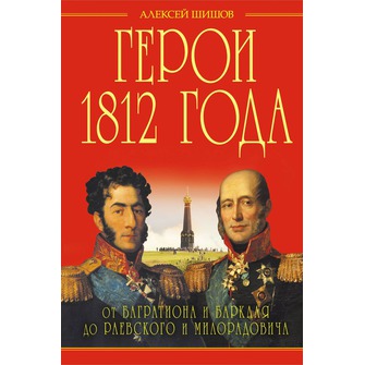 Герои 1812 года. От Багратиона и Барклая до Раевского и Милорадовича